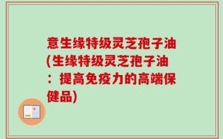 意生缘特级灵芝孢子油(生缘特级灵芝孢子油：提高免疫力的高端保健品)