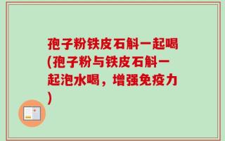 孢子粉铁皮石斛一起喝(孢子粉与铁皮石斛一起泡水喝，增强免疫力)