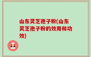山东灵芝孢子粉(山东灵芝孢子粉的效用和功效)