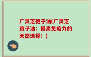 广灵芝孢子油(广灵芝孢子油：提高免疫力的天然选择！)