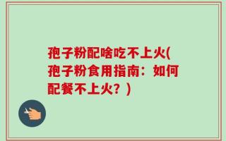 孢子粉配啥吃不上火(孢子粉食用指南：如何配餐不上火？)