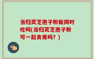 当归灵芝孢子粉能同时吃吗(当归灵芝孢子粉可一起食用吗？)