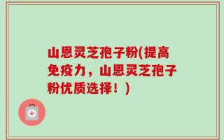 山恩灵芝孢子粉(提高免疫力，山恩灵芝孢子粉优质选择！)