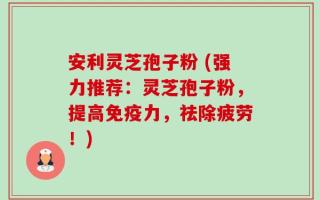 安利灵芝孢子粉 (强力推荐：灵芝孢子粉，提高免疫力，祛除疲劳！)