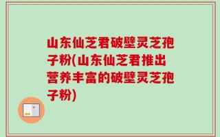 山东仙芝君破壁灵芝孢子粉(山东仙芝君推出营养丰富的破壁灵芝孢子粉)