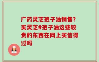 广药灵芝孢子油销售？买灵芝#孢子油这些较贵的东西在网上买信得过吗