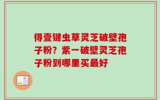 得壹键虫草灵芝破壁孢子粉？紫一破壁灵芝孢子粉到哪里买最好