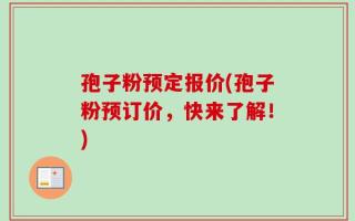 孢子粉预定报价(孢子粉预订价，快来了解！)