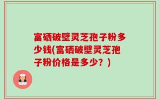 富硒破壁灵芝孢子粉多少钱(富硒破壁灵芝孢子粉价格是多少？)