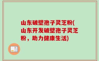 山东破壁孢子灵芝粉(山东开发破壁孢子灵芝粉，助力健康生活)