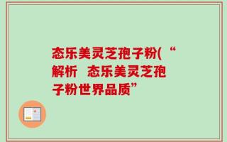 态乐美灵芝孢子粉(“解析  态乐美灵芝孢子粉世界品质”
