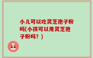 小儿可以吃灵芝孢子粉吗(小孩可以用灵芝孢子粉吗？)