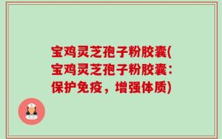 宝鸡灵芝孢子粉胶囊(宝鸡灵芝孢子粉胶囊：保护免疫，增强体质)