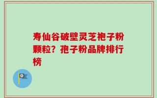 寿仙谷破壁灵芝袍子粉颗粒？孢子粉品牌排行榜