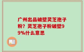 广州出品破壁灵芝孢子粉？灵芝孢子粉破壁99%什么意思