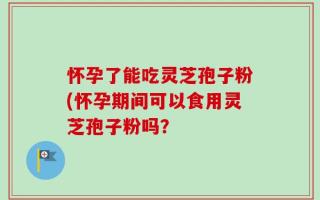 怀孕了能吃灵芝孢子粉(怀孕期间可以食用灵芝孢子粉吗？
