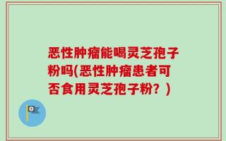 恶性肿瘤能喝灵芝孢子粉吗(恶性肿瘤患者可否食用灵芝孢子粉？)