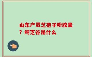 山东产灵芝孢子粉胶囊？纯芝谷是什么