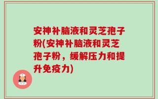 安神补脑液和灵芝孢子粉(安神补脑液和灵芝孢子粉，缓解压力和提升免疫力)