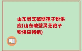 山东灵芝破壁孢子粉供应(山东破壁灵芝孢子粉供应畅销)