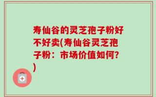 寿仙谷的灵芝孢子粉好不好卖(寿仙谷灵芝孢子粉：市场价值如何？)