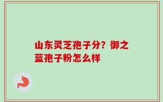 山东灵芝孢子分？御之蓝孢子粉怎么样