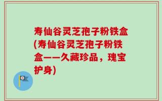 寿仙谷灵芝孢子粉铁盒(寿仙谷灵芝孢子粉铁盒——久藏珍品，瑰宝护身)