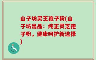 山子坊灵芝孢子粉(山子坊出品：纯正灵芝孢子粉，健康呵护新选择)