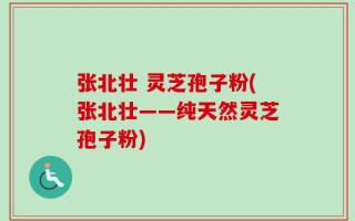 张北壮 灵芝孢子粉(张北壮——纯天然灵芝孢子粉)
