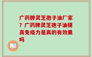 广药牌灵芝孢子油厂家？广药牌灵芝孢子油提高免疫力是真的有效果吗