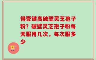 得壹键高破壁灵芝孢子粉？破壁灵芝孢子粉每天服用几次，每次服多少