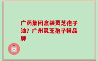 广药集团盒装灵芝孢子油？广州灵芝孢子粉品牌