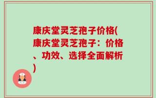 康庆堂灵芝孢子价格(康庆堂灵芝孢子：价格、功效、选择全面解析)