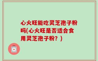 心火旺能吃灵芝孢子粉吗(心火旺是否适合食用灵芝孢子粉？)