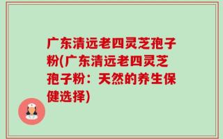 广东清远老四灵芝孢子粉(广东清远老四灵芝孢子粉：天然的养生保健选择)