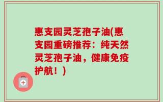 惠支园灵芝孢子油(惠支园重磅推荐：纯天然灵芝孢子油，健康免疫护航！)