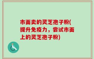 市面卖的灵芝孢子粉(提升免疫力，尝试市面上的灵芝孢子粉)
