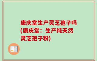 康庆堂生产灵芝孢子吗(康庆堂：生产纯天然灵芝孢子粉)