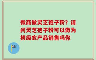 微商做灵芝孢子粉？请问灵芝孢子粉可以做为初级农产品销售吗你