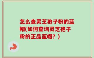 怎么查灵芝孢子粉的蓝帽(如何查询灵芝孢子粉的正品蓝帽？)