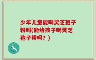 少年儿童能喝灵芝孢子粉吗(能给孩子喝灵芝孢子粉吗？)
