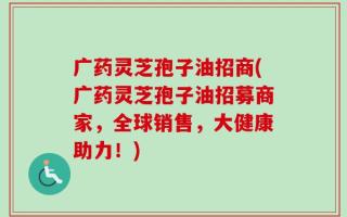 广药灵芝孢子油招商(广药灵芝孢子油招募商家，全球销售，大健康助力！)