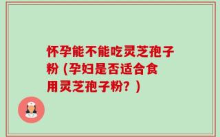 怀孕能不能吃灵芝孢子粉 (孕妇是否适合食用灵芝孢子粉？)