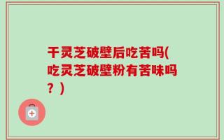 干灵芝破壁后吃苦吗(吃灵芝破壁粉有苦味吗？)