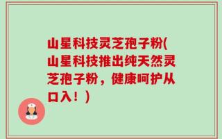 山星科技灵芝孢子粉(山星科技推出纯天然灵芝孢子粉，健康呵护从口入！)