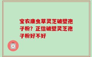 宝农康虫草灵芝破壁孢子粉？正信破壁灵芝孢子粉好不好
