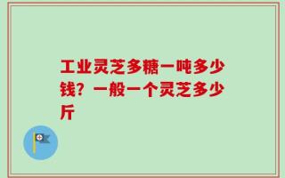 工业灵芝多糖一吨多少钱？一般一个灵芝多少斤