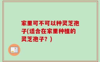 家里可不可以种灵芝孢子(适合在家里种植的灵芝孢子？)