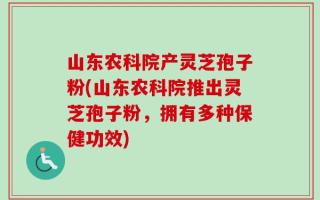 山东农科院产灵芝孢子粉(山东农科院推出灵芝孢子粉，拥有多种保健功效)