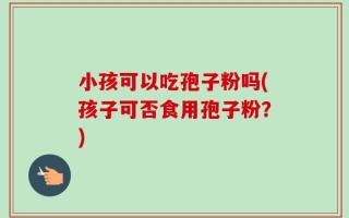 小孩可以吃孢子粉吗(孩子可否食用孢子粉？)